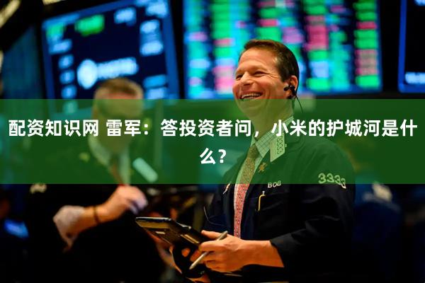 配资知识网 雷军：答投资者问，小米的护城河是什么？
