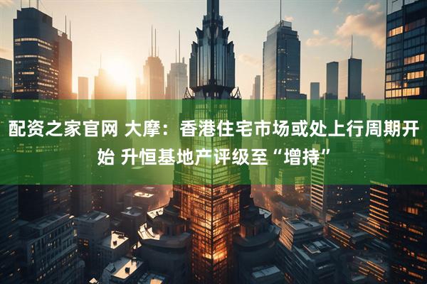 配资之家官网 大摩：香港住宅市场或处上行周期开始 升恒基地产评级至“增持”
