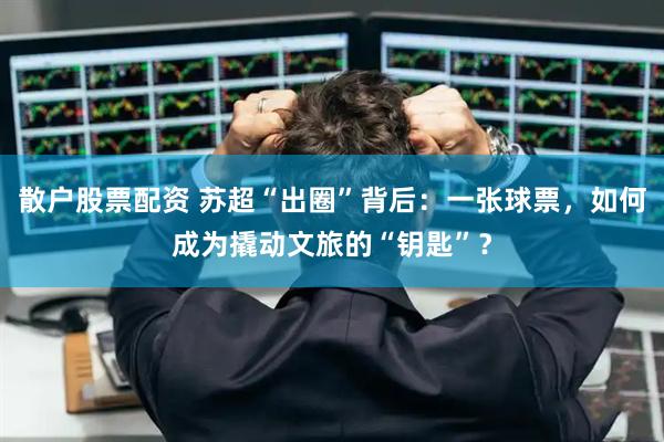 散户股票配资 苏超“出圈”背后：一张球票，如何成为撬动文旅的“钥匙”？