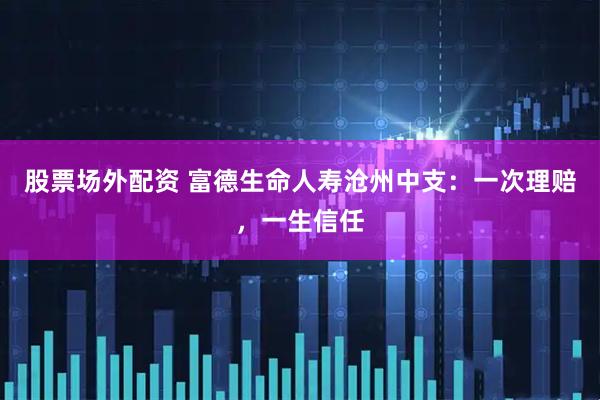 股票场外配资 富德生命人寿沧州中支：一次理赔，一生信任