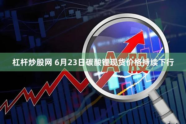 杠杆炒股网 6月23日碳酸锂现货价格持续下行