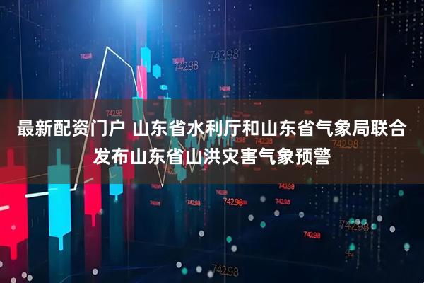 最新配资门户 山东省水利厅和山东省气象局联合发布山东省山洪灾害气象预警
