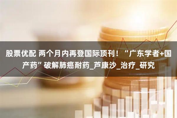 股票优配 两个月内再登国际顶刊！“广东学者+国产药”破解肺癌耐药_芦康沙_治疗_研究