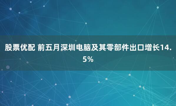 股票优配 前五月深圳电脑及其零部件出口增长14.5%