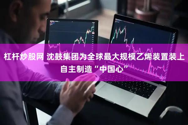 杠杆炒股网 沈鼓集团为全球最大规模乙烯装置装上自主制造“中国心”
