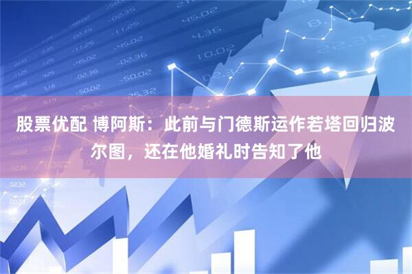 股票优配 博阿斯：此前与门德斯运作若塔回归波尔图，还在他婚礼时告知了他