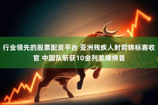 行业领先的股票配资平台 亚洲残疾人射箭锦标赛收官 中国队斩获10金列奖牌榜首