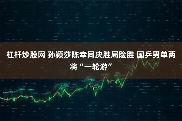 杠杆炒股网 孙颖莎陈幸同决胜局险胜 国乒男单两将“一轮游”