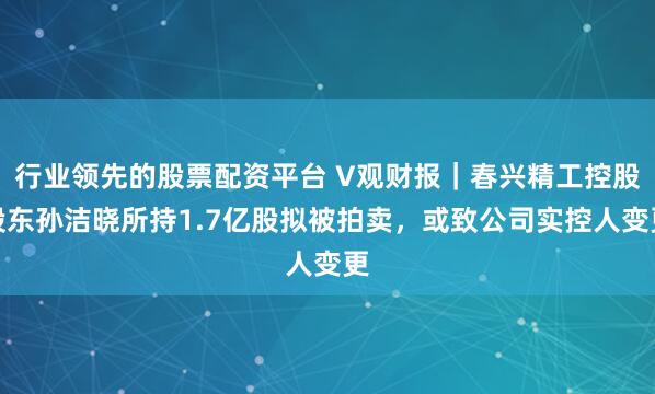 行业领先的股票配资平台 V观财报｜春兴精工控股股东孙洁晓所持1.7亿股拟被拍卖，或致公司实控人变更