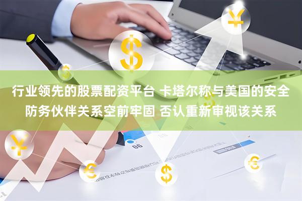 行业领先的股票配资平台 卡塔尔称与美国的安全防务伙伴关系空前牢固 否认重新审视该关系