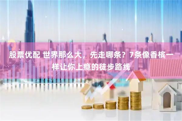 股票优配 世界那么大，先走哪条？7条像香槟一样让你上瘾的徒步路线