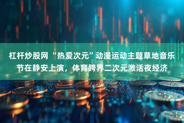 杠杆炒股网 “热爱次元”动漫运动主题草地音乐节在静安上演，体育跨界二次元激活夜经济